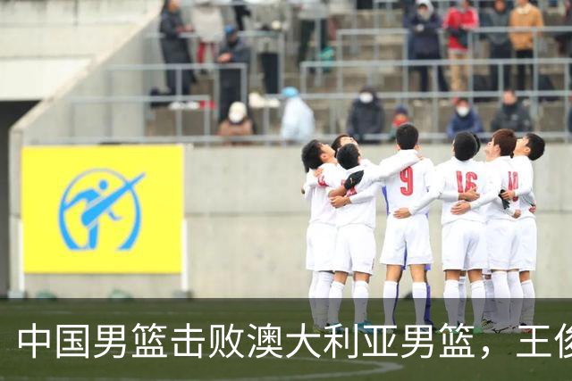 中国男篮击败澳大利亚男篮，王俊杰砍23分